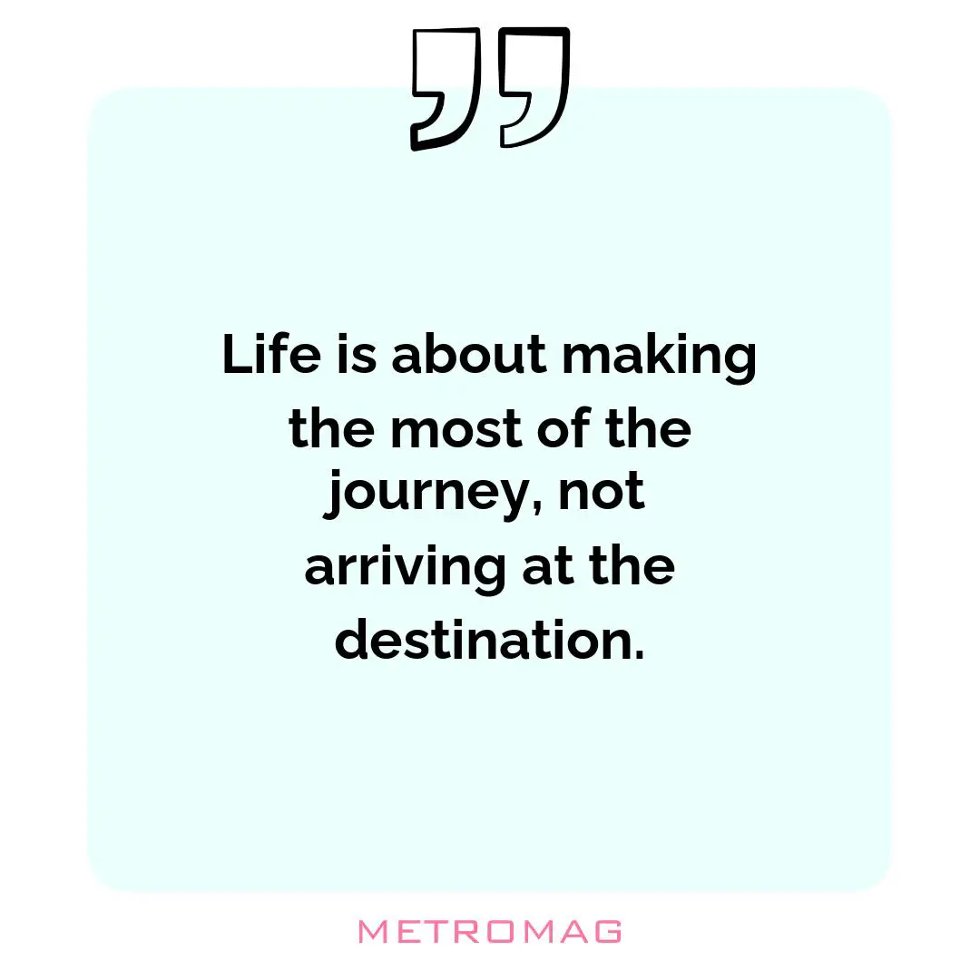 Life is about making the most of the journey, not arriving at the destination.
