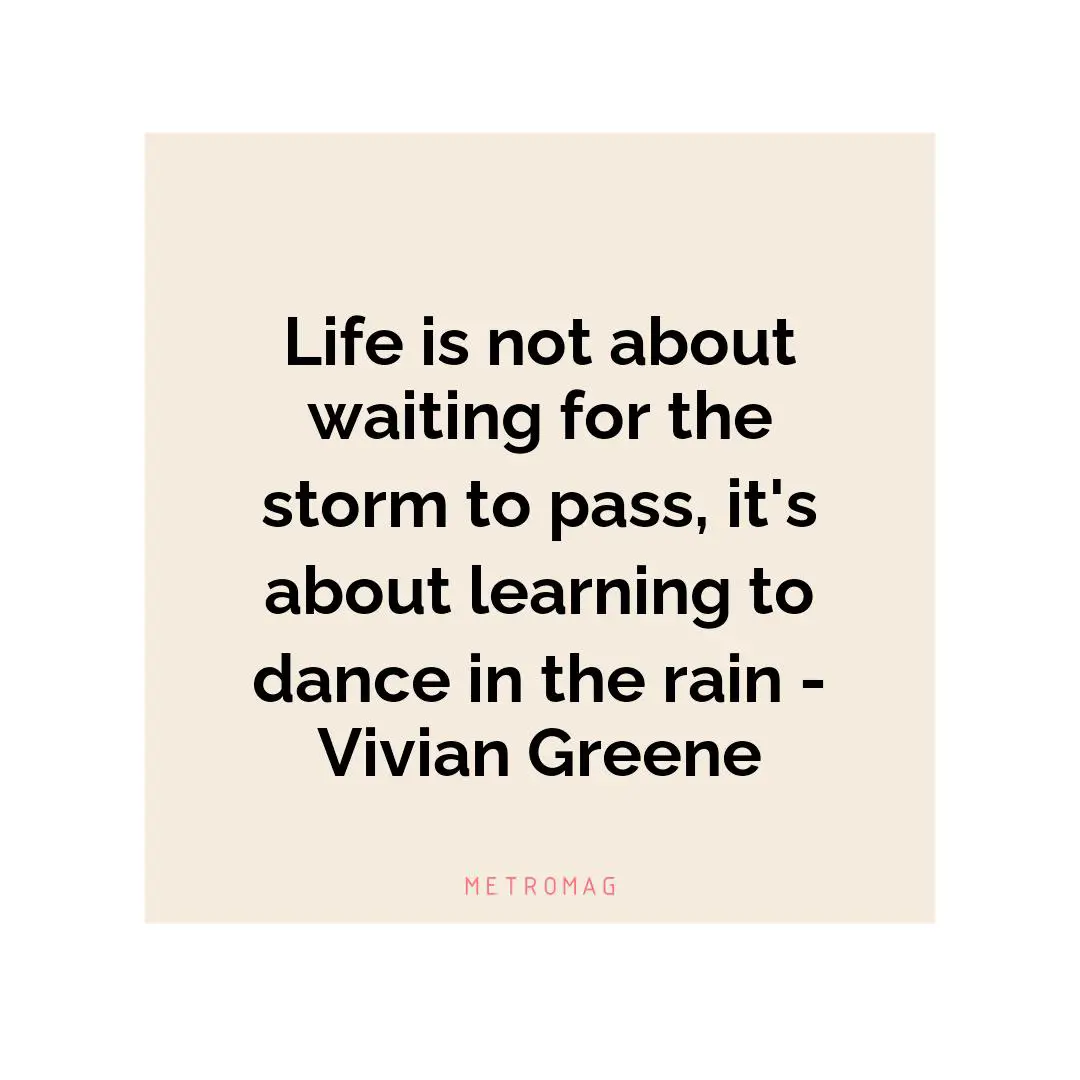 Life is not about waiting for the storm to pass, it's about learning to dance in the rain - Vivian Greene
