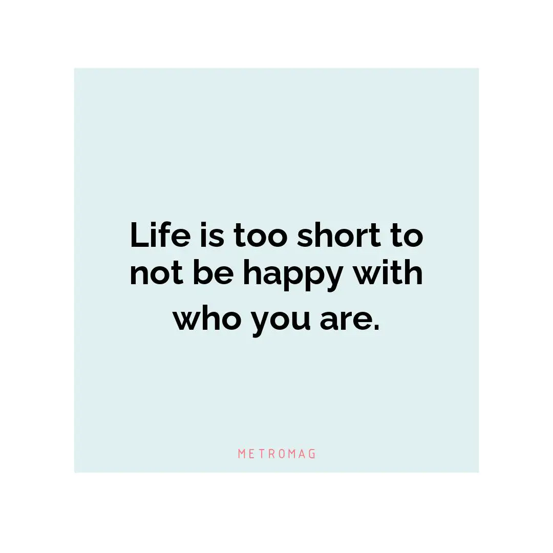 Life is too short to not be happy with who you are.
