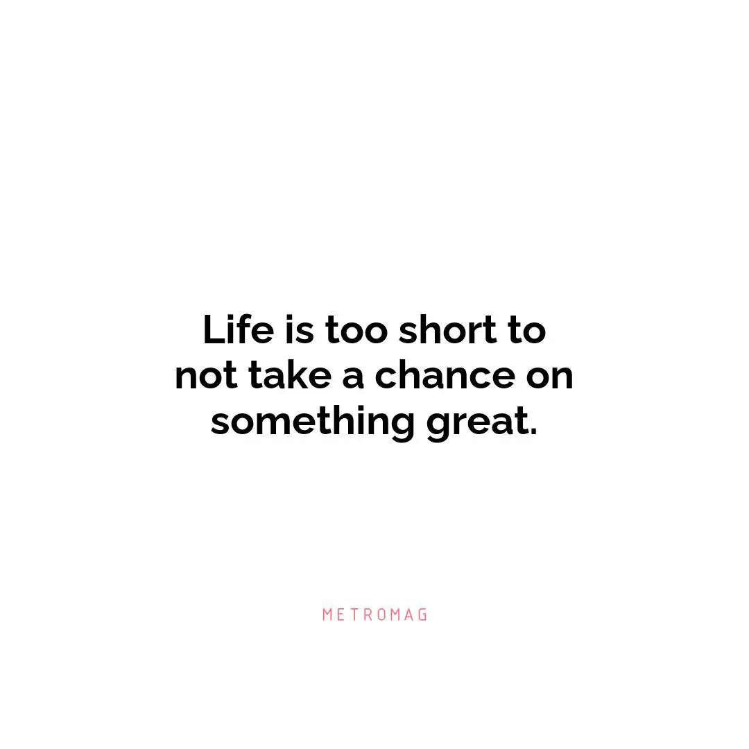 Life is too short to not take a chance on something great.