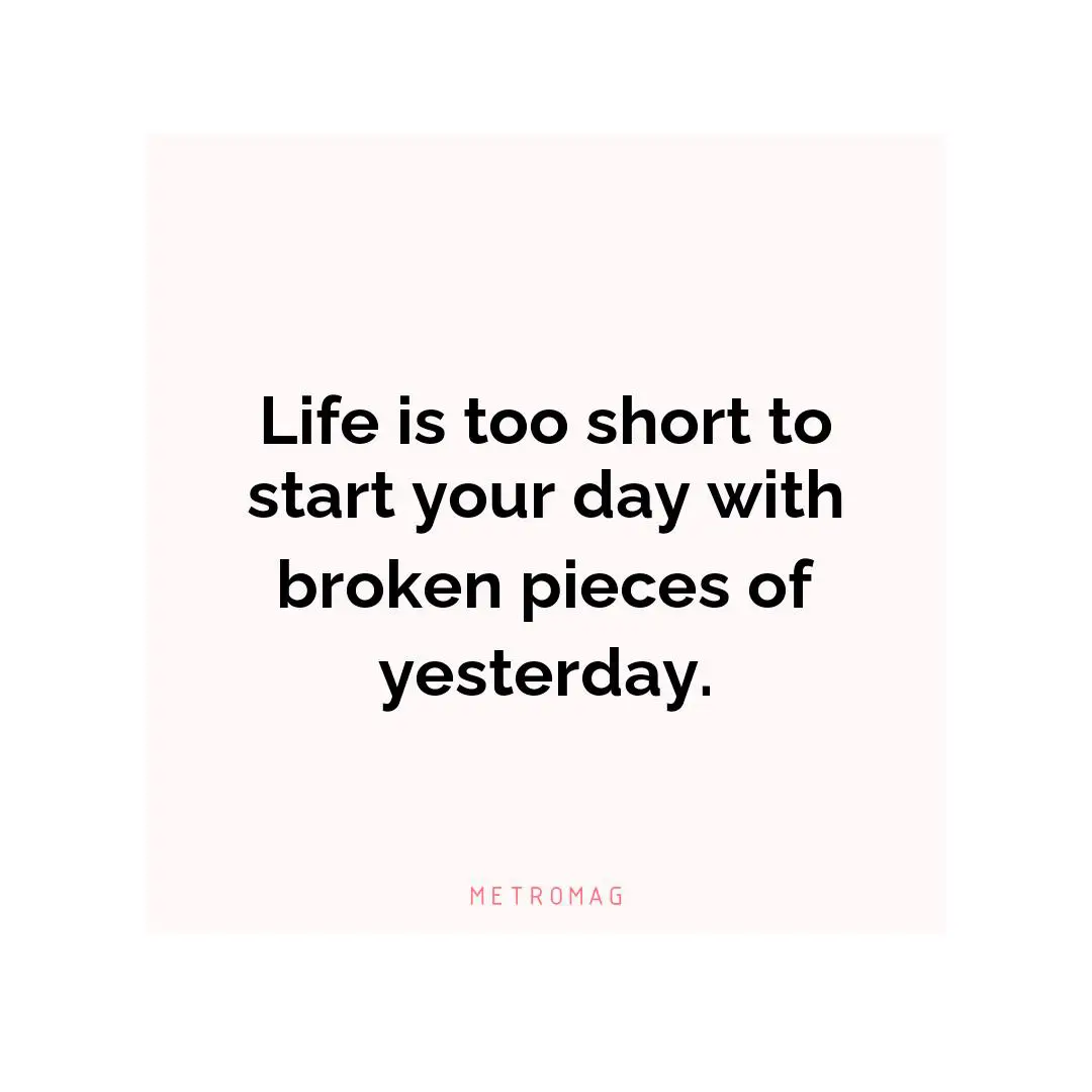 Life is too short to start your day with broken pieces of yesterday.