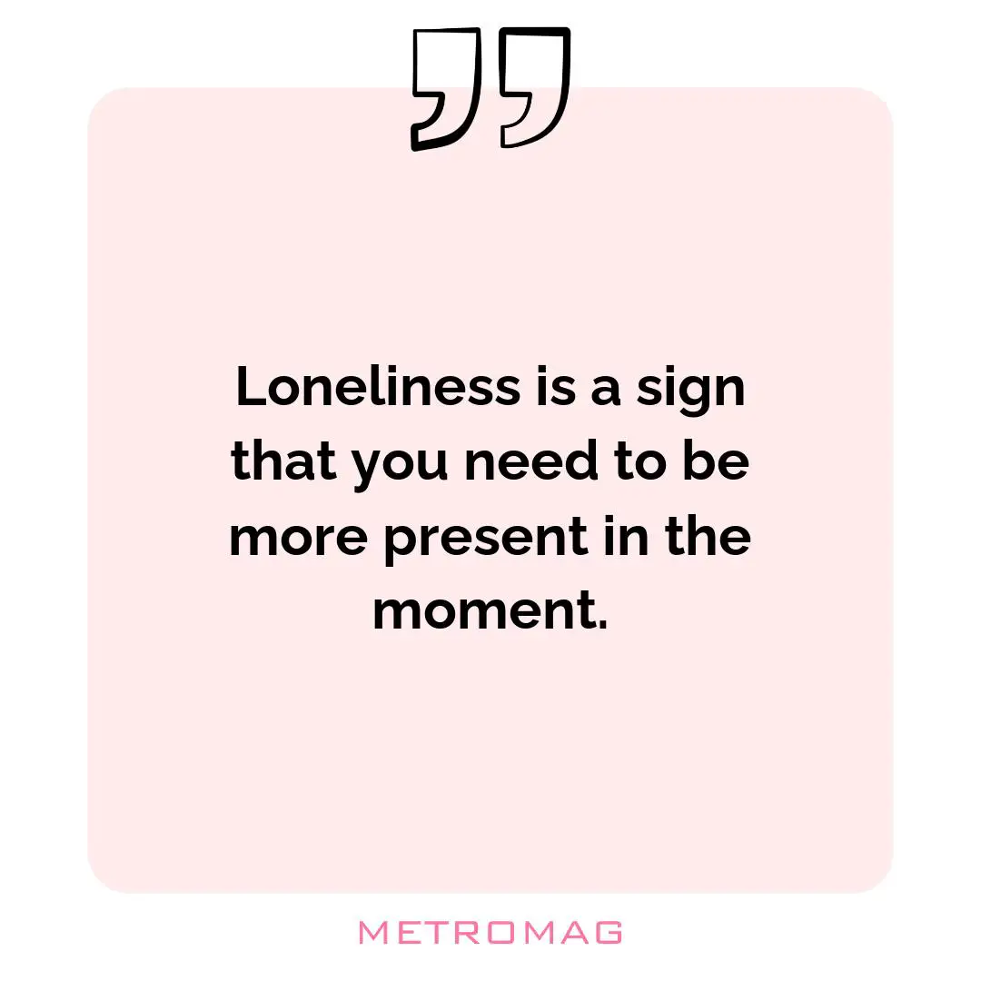 Loneliness is a sign that you need to be more present in the moment.