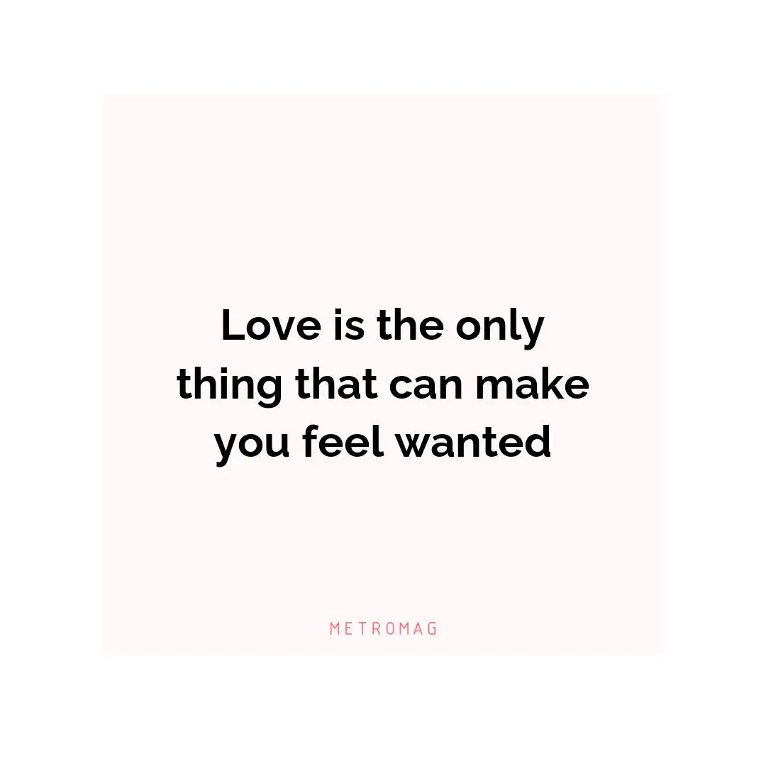 Love is the only thing that can make you feel wanted