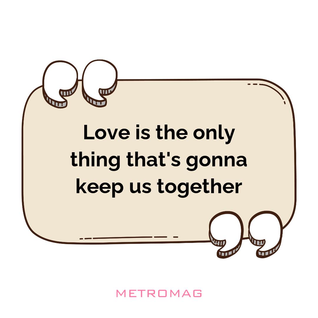 Love is the only thing that's gonna keep us together