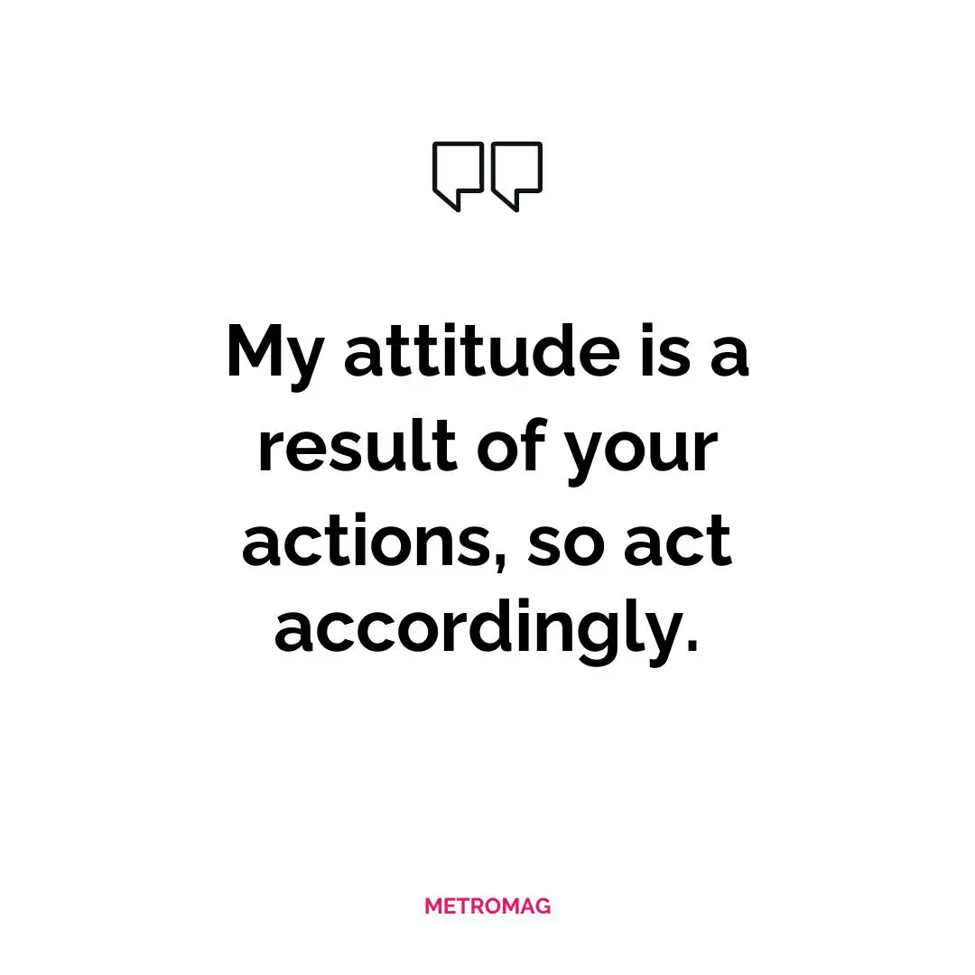 My attitude is a result of your actions, so act accordingly.