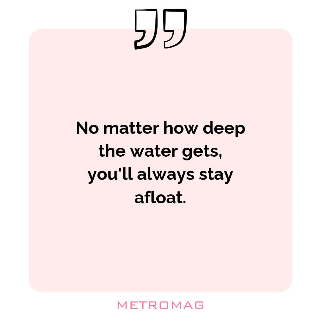 No matter how deep the water gets, you'll always stay afloat.