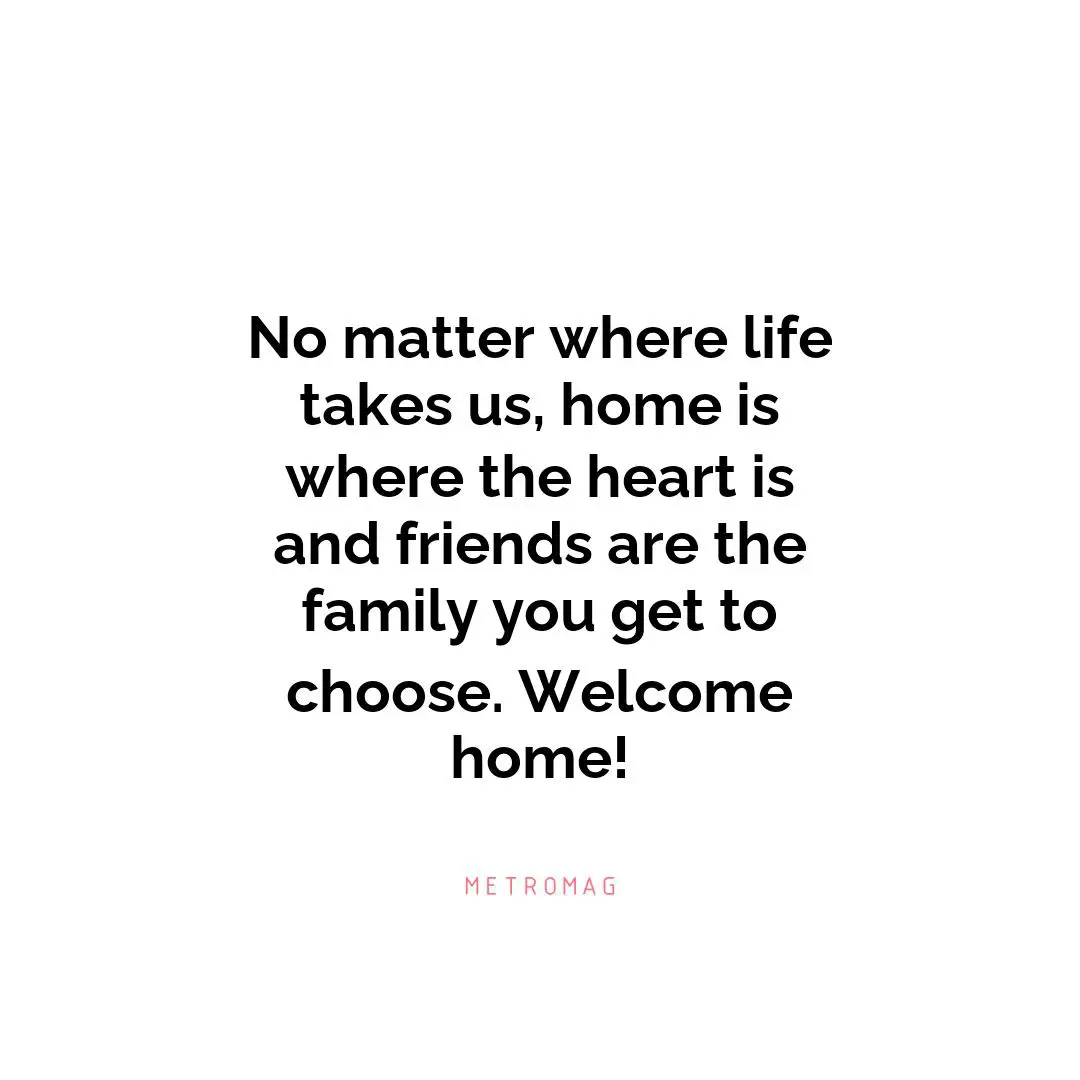 No matter where life takes us, home is where the heart is and friends are the family you get to choose. Welcome home!