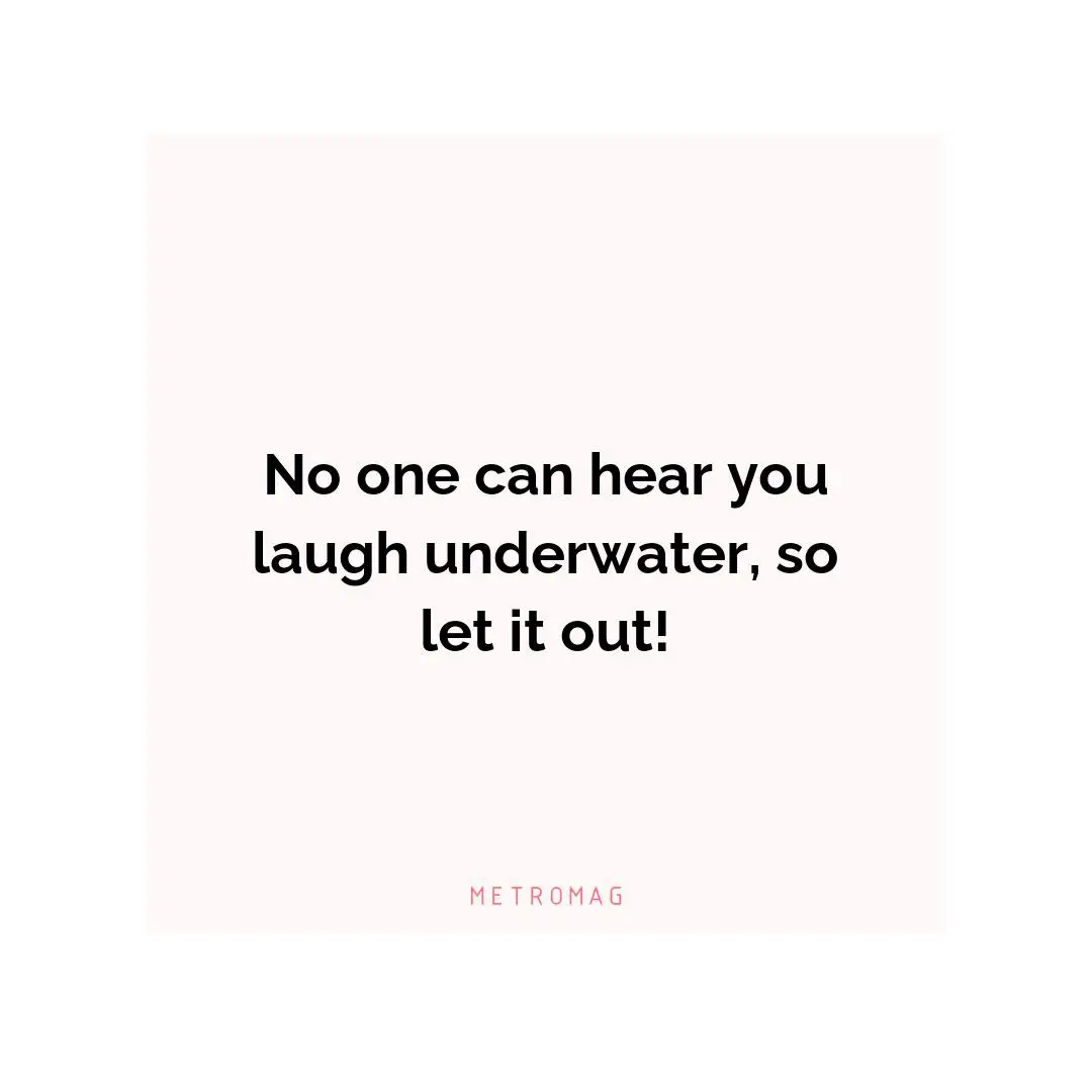 No one can hear you laugh underwater, so let it out!