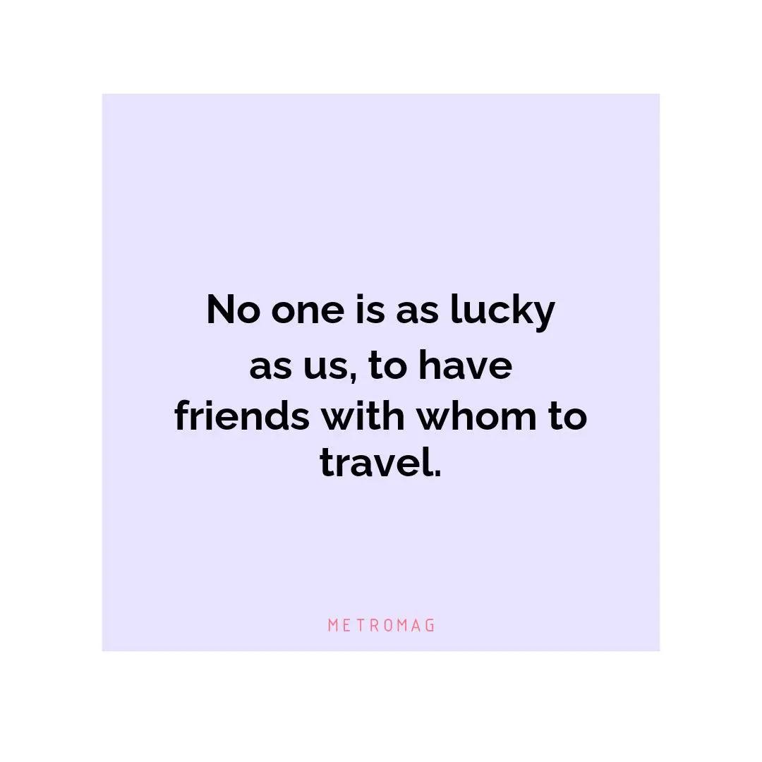 No one is as lucky as us, to have friends with whom to travel.