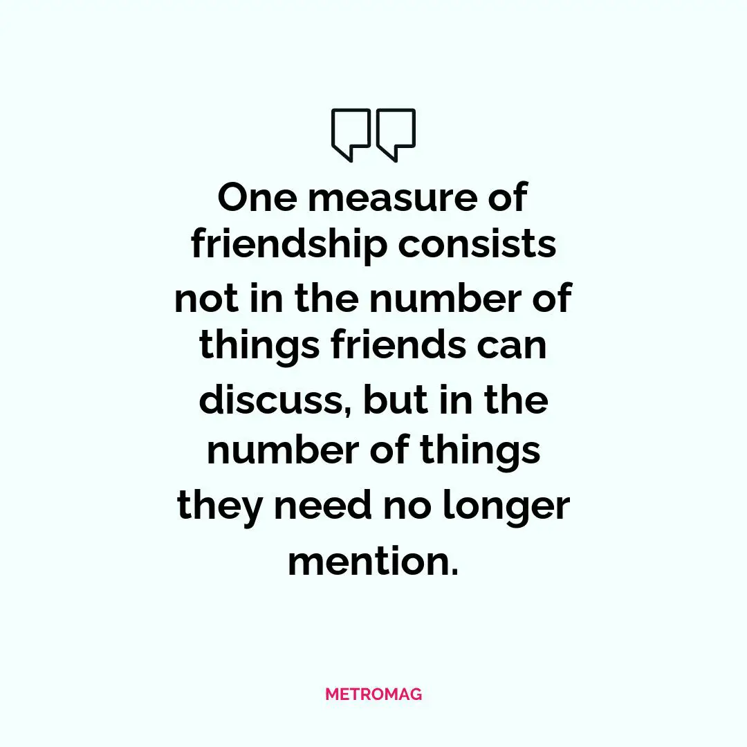 One measure of friendship consists not in the number of things friends can discuss, but in the number of things they need no longer mention.
