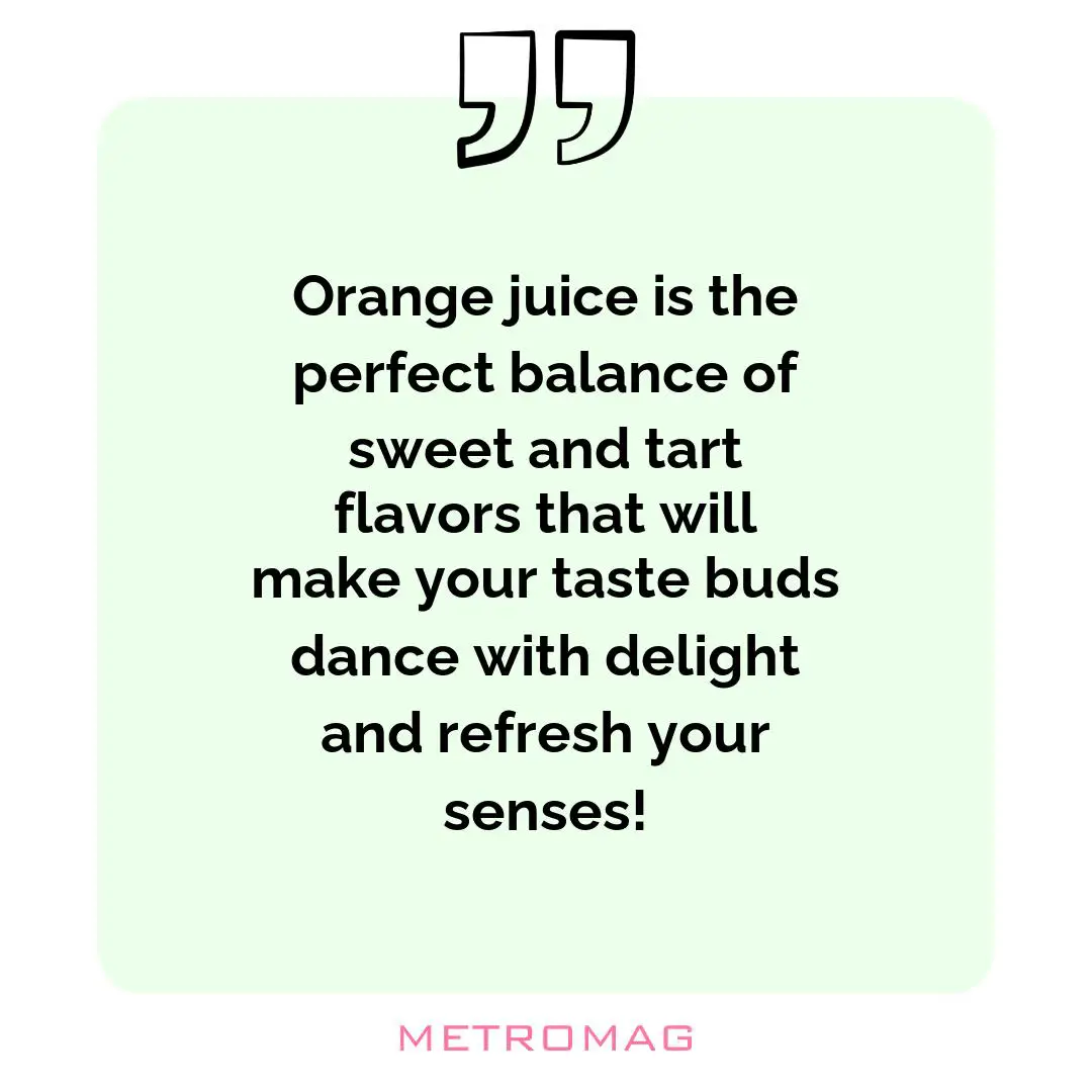 Orange juice is the perfect balance of sweet and tart flavors that will make your taste buds dance with delight and refresh your senses!