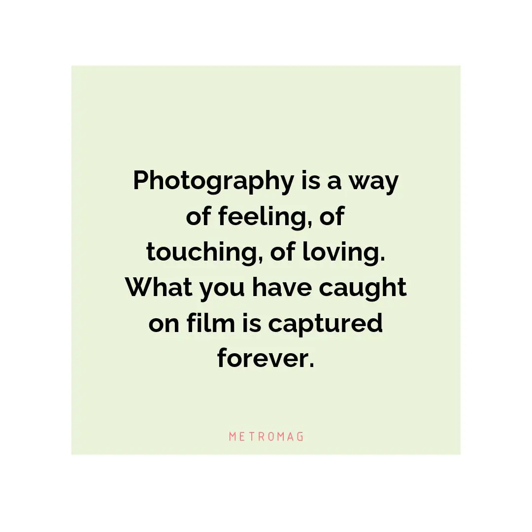 Photography is a way of feeling, of touching, of loving. What you have caught on film is captured forever.