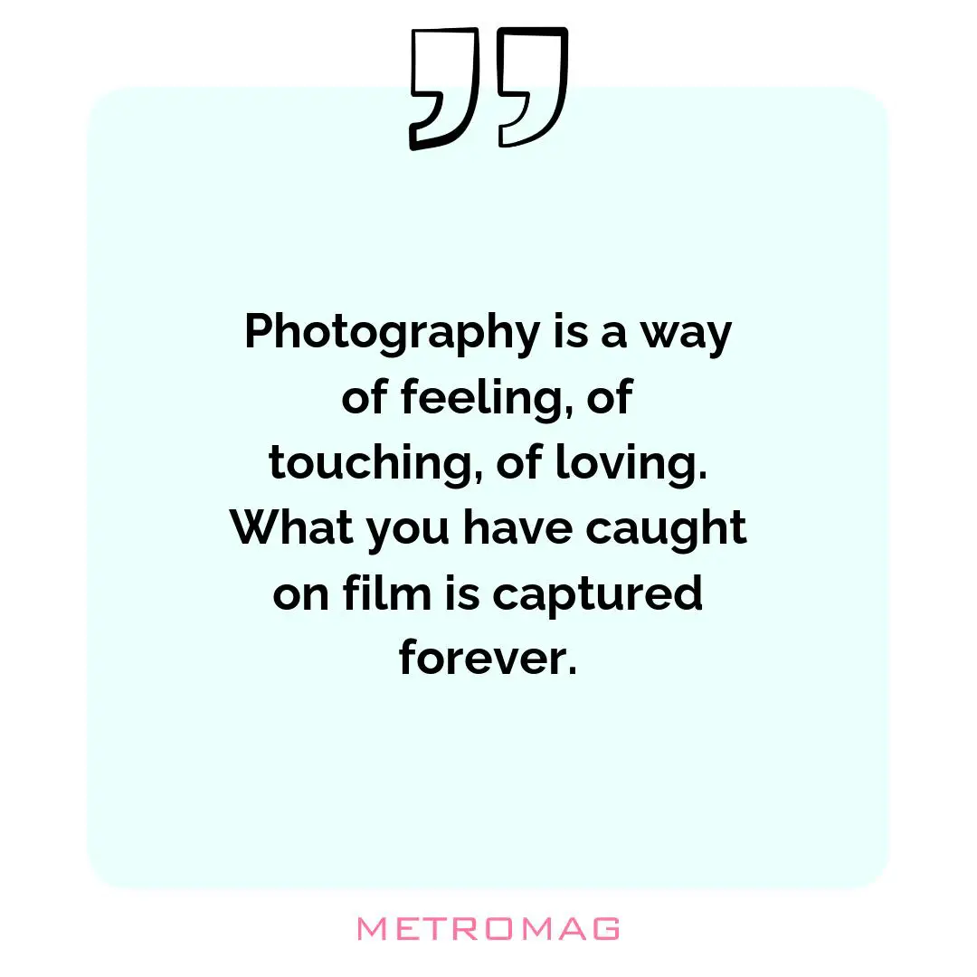 Photography is a way of feeling, of touching, of loving. What you have caught on film is captured forever.