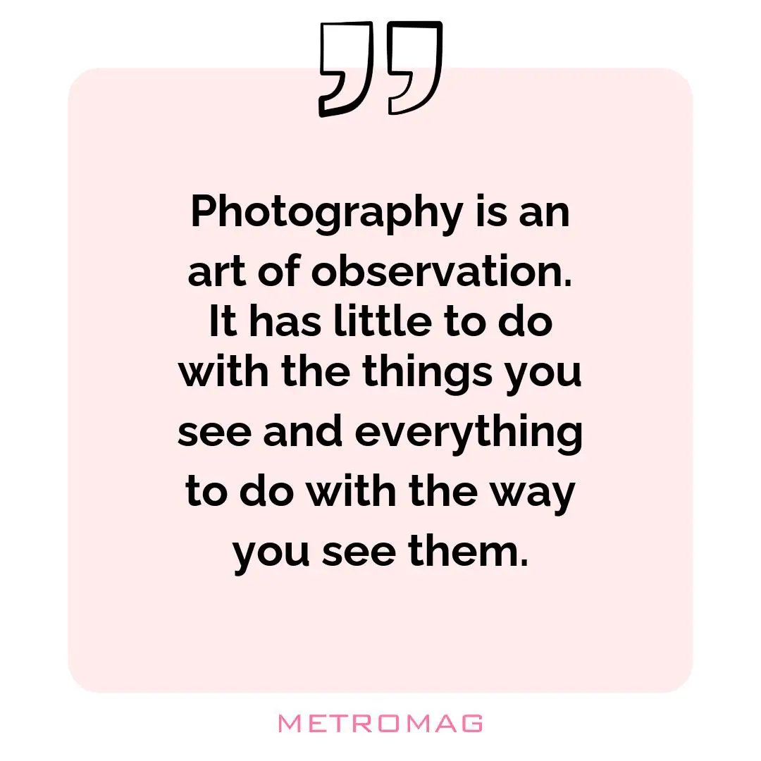 Photography is an art of observation. It has little to do with the things you see and everything to do with the way you see them.