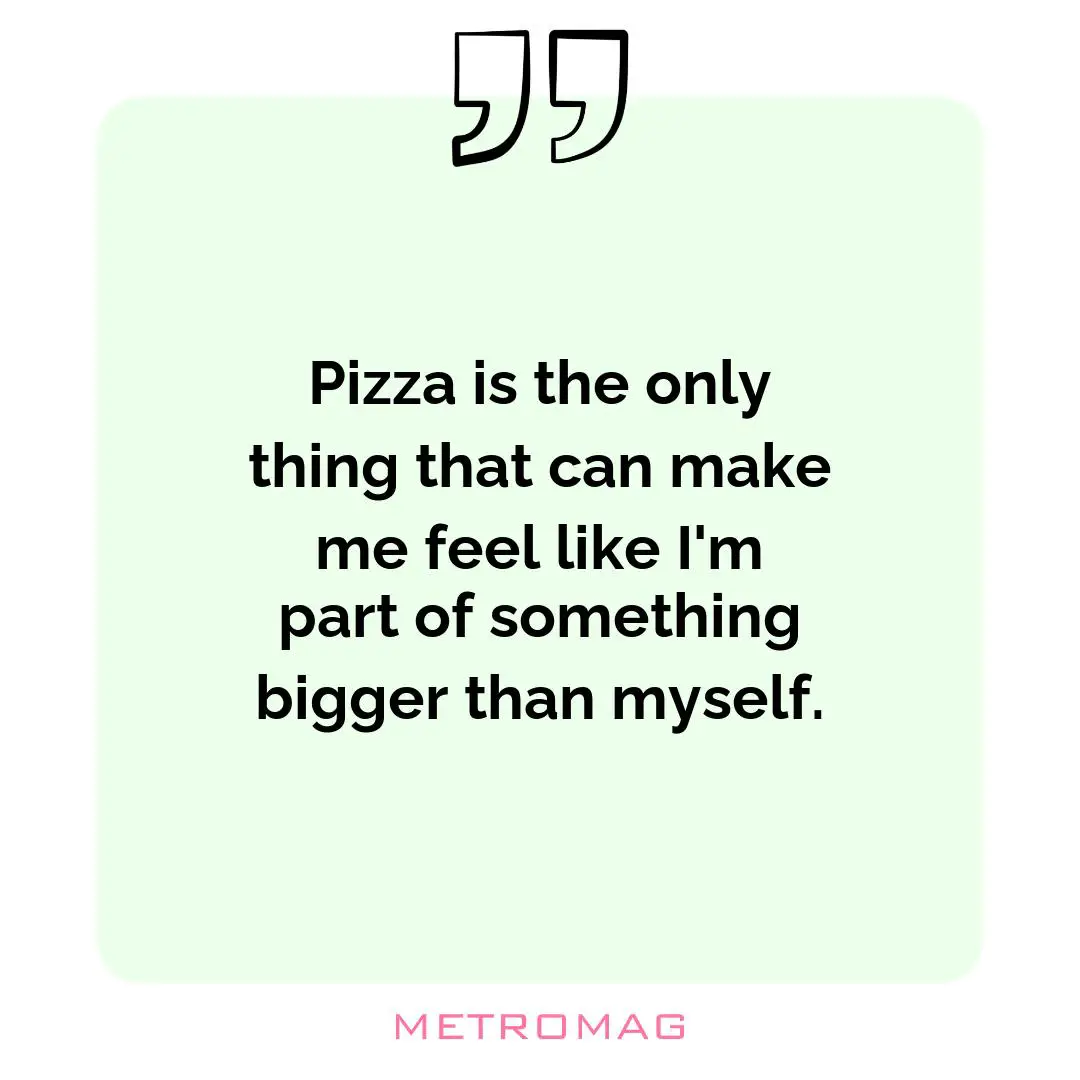 Pizza is the only thing that can make me feel like I'm part of something bigger than myself.