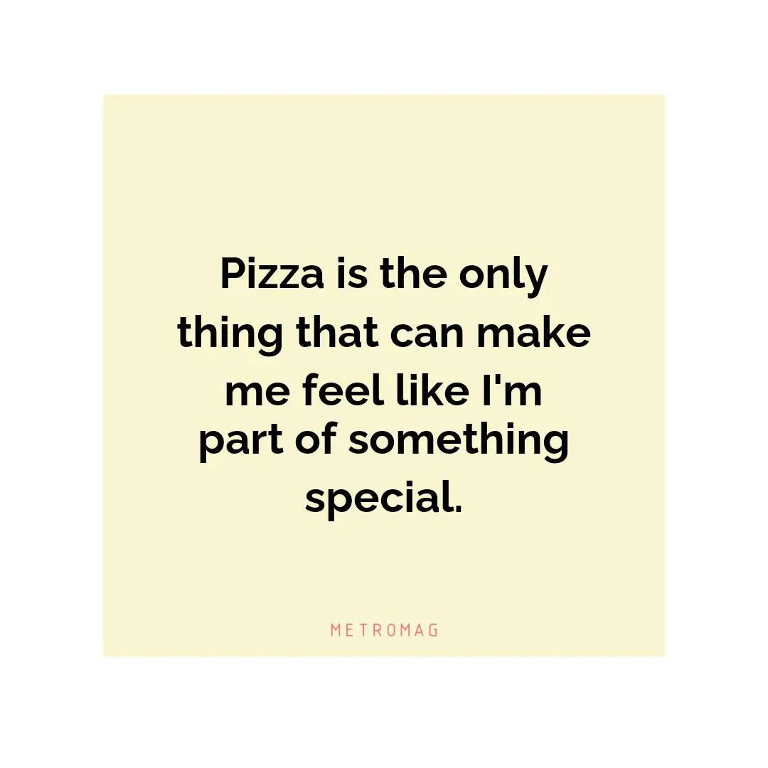 Pizza is the only thing that can make me feel like I'm part of something special.