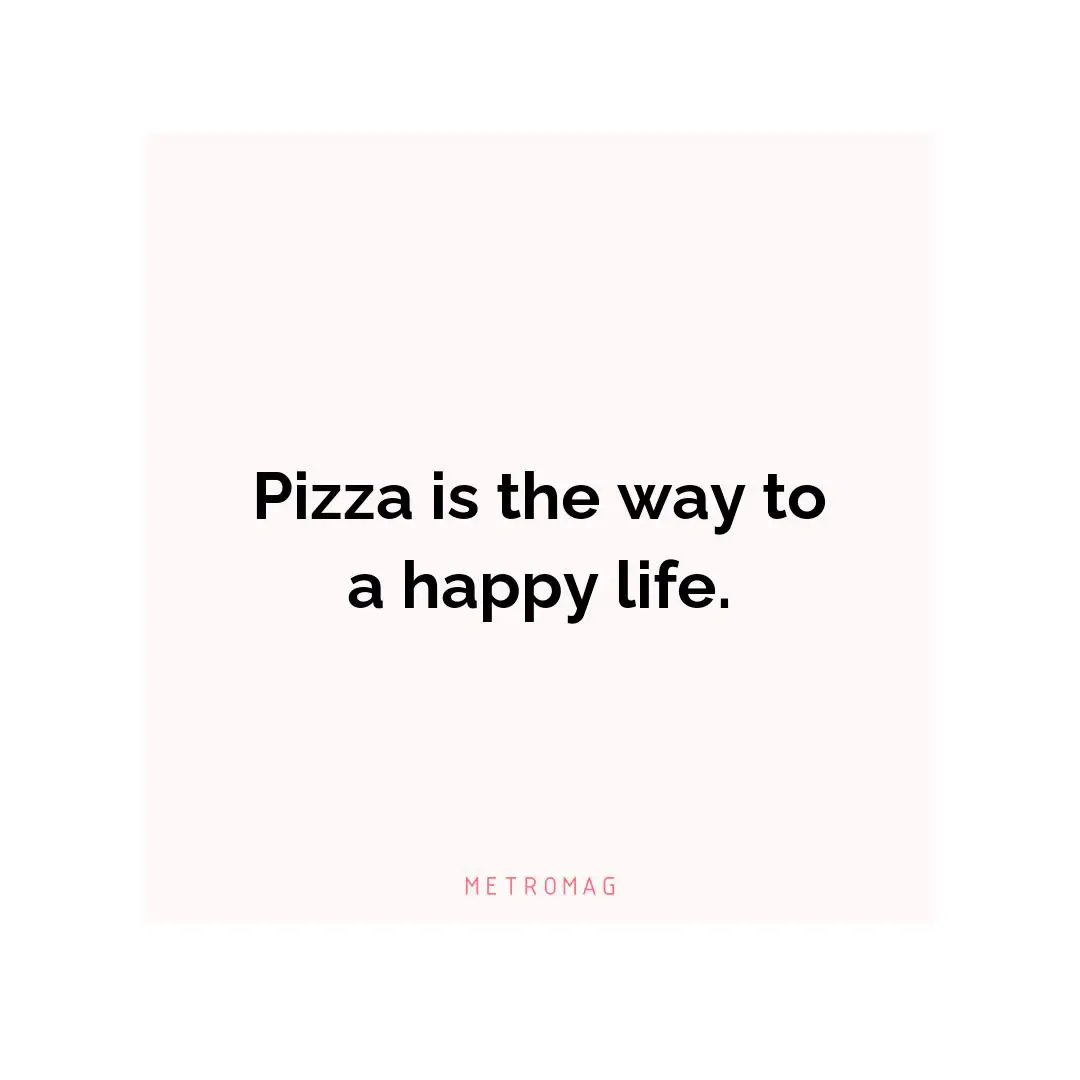 Pizza is the way to a happy life.