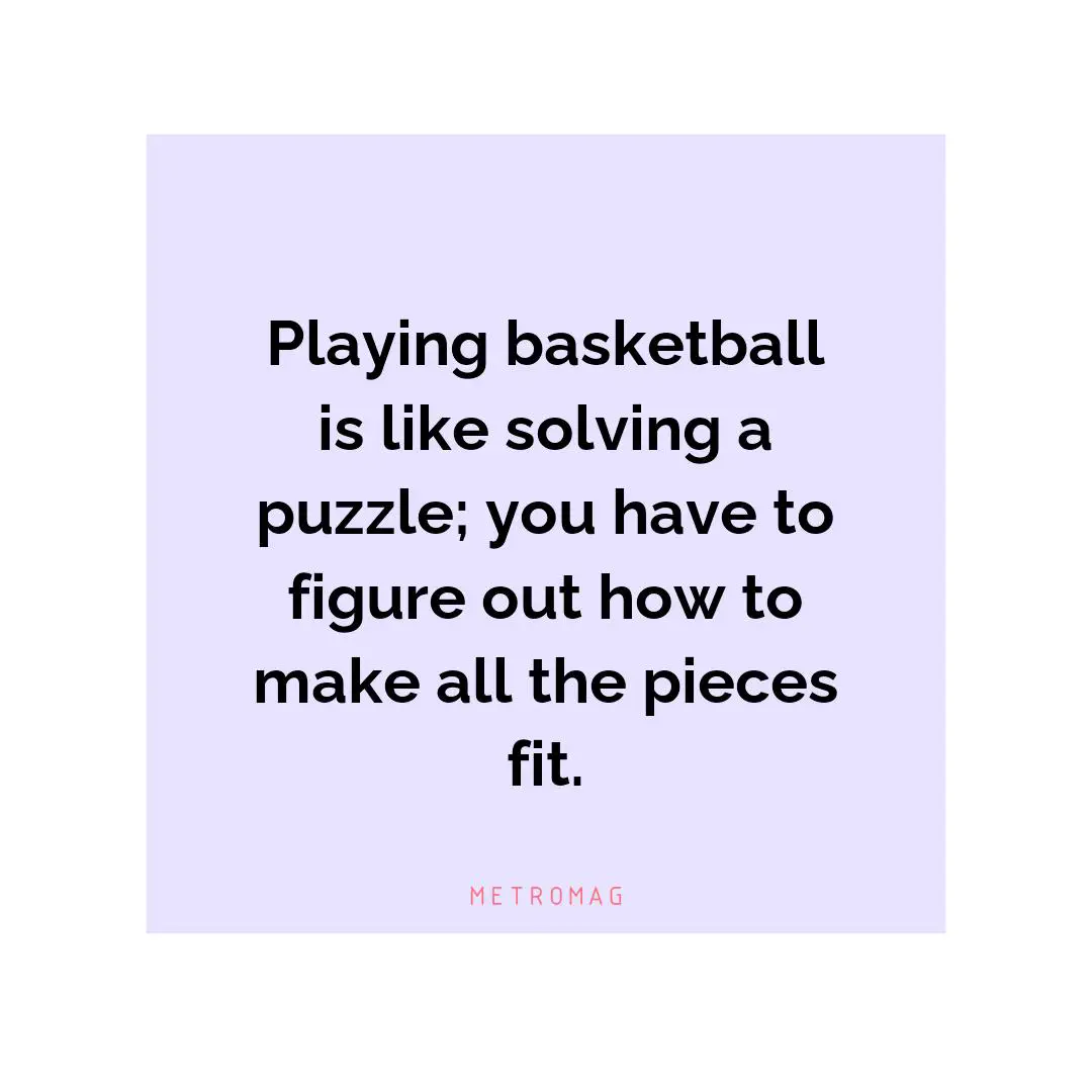 Playing basketball is like solving a puzzle; you have to figure out how to make all the pieces fit.