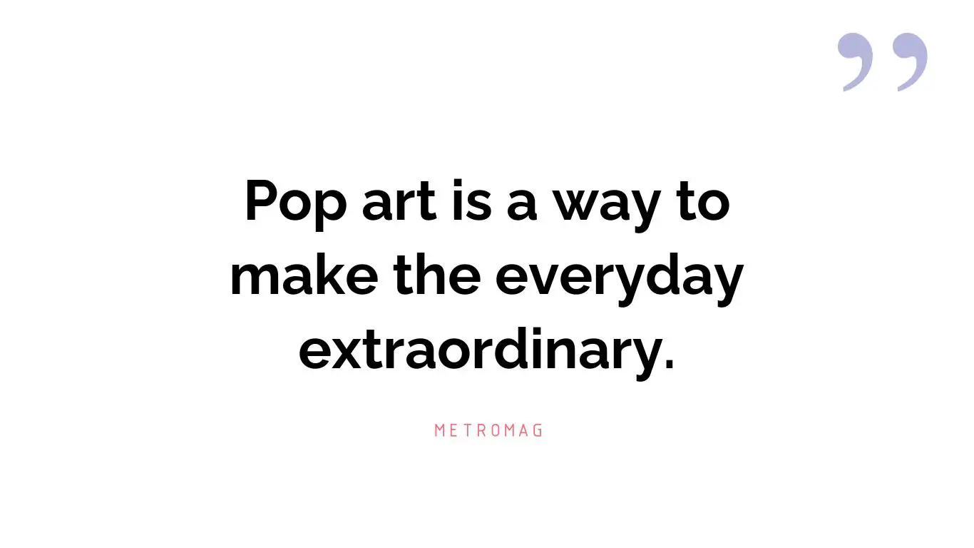 Pop art is a way to make the everyday extraordinary.