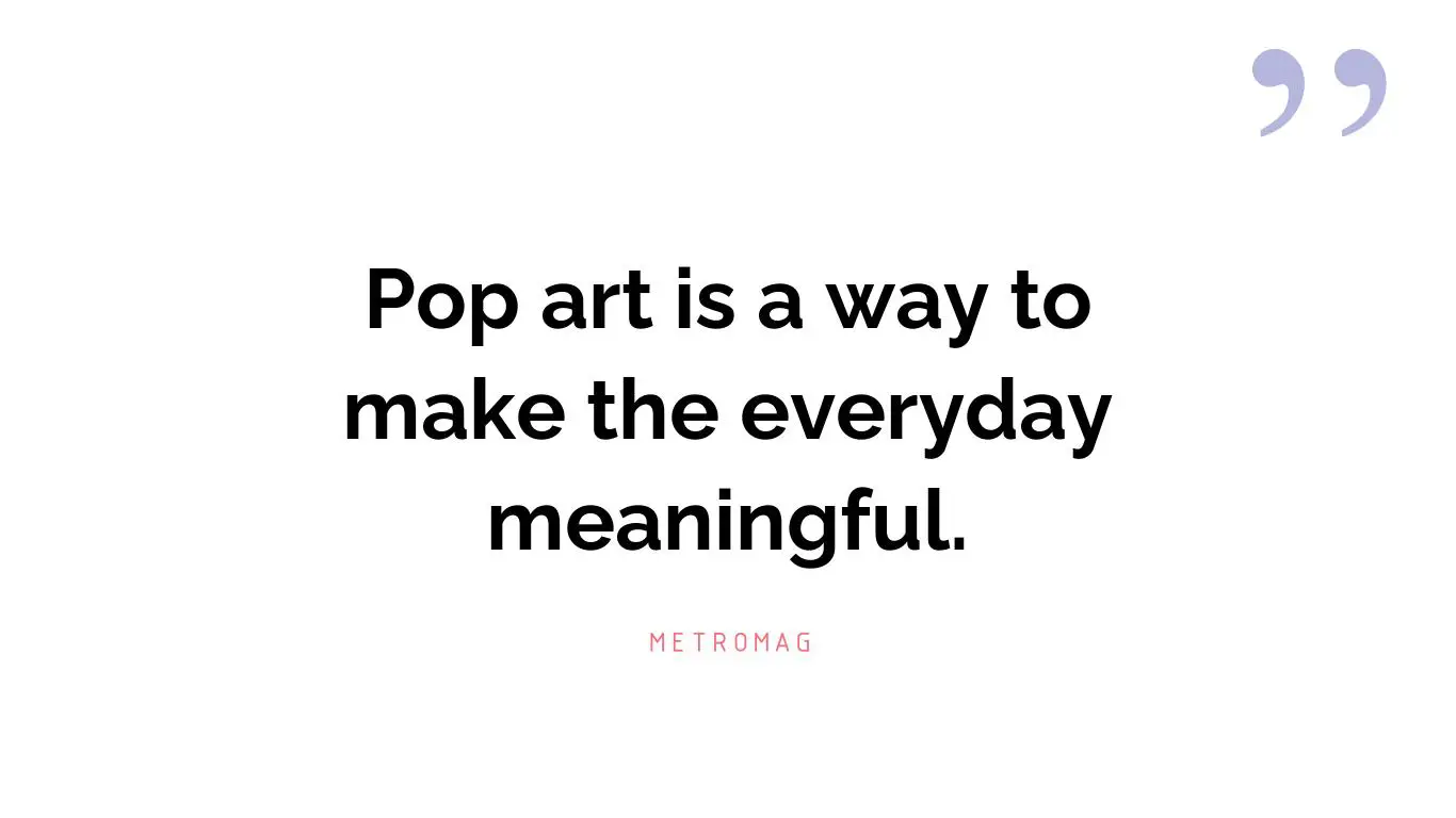 Pop art is a way to make the everyday meaningful.
