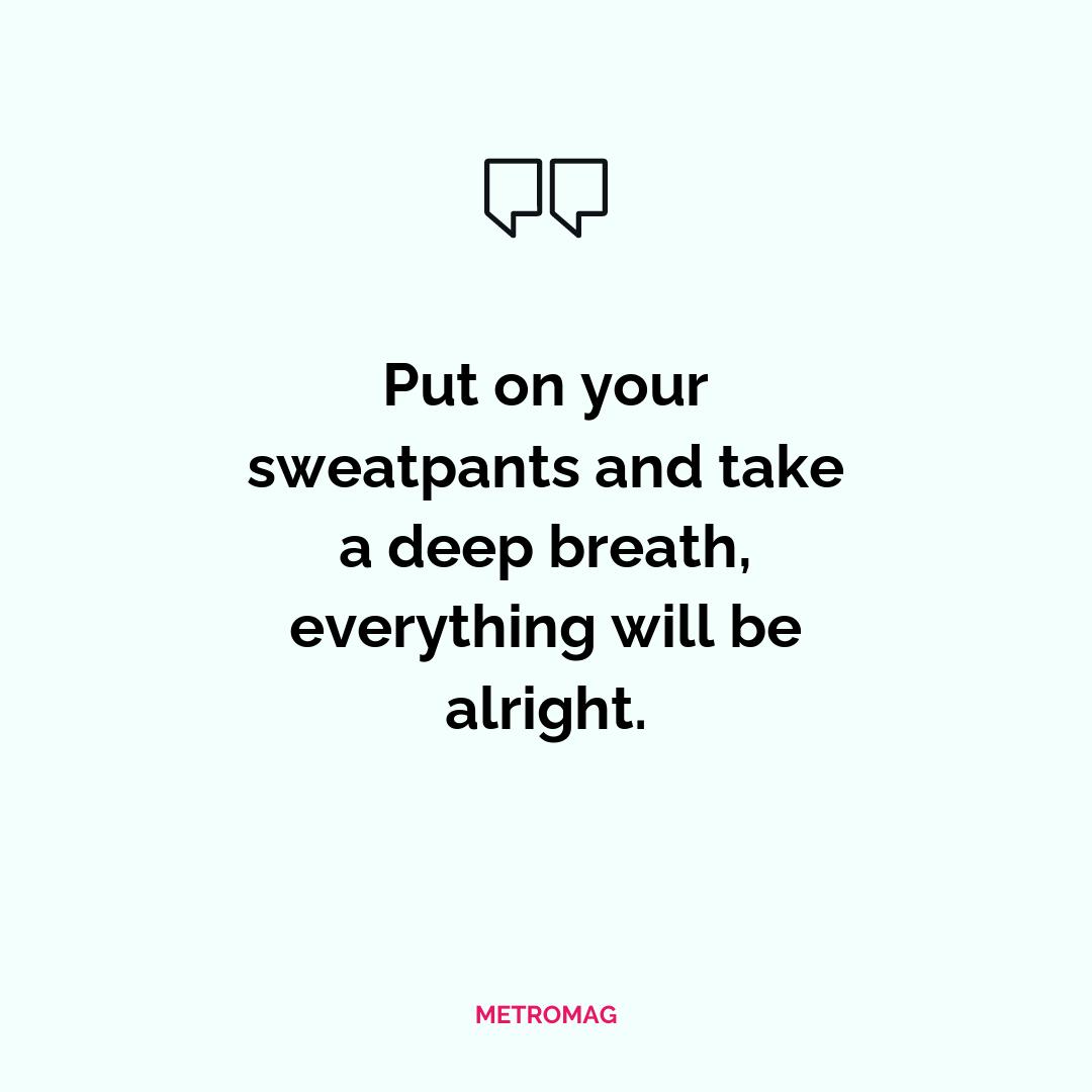 Put on your sweatpants and take a deep breath, everything will be alright.