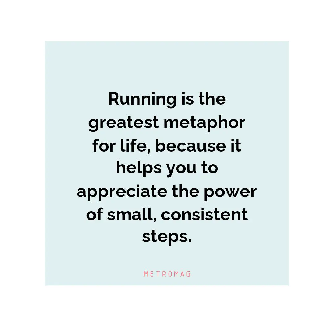 Running is the greatest metaphor for life, because it helps you to appreciate the power of small, consistent steps.