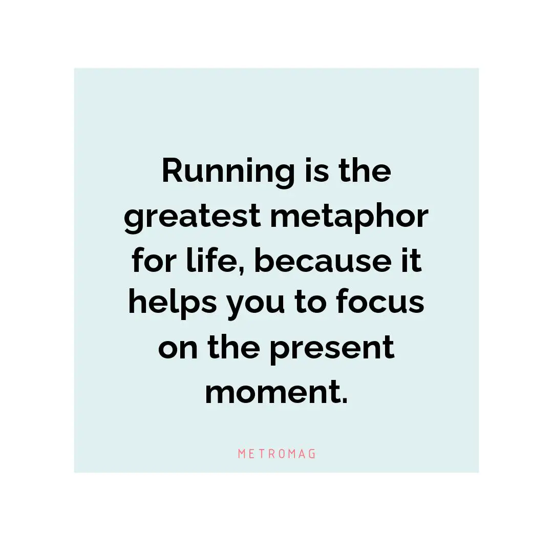 Running is the greatest metaphor for life, because it helps you to focus on the present moment.