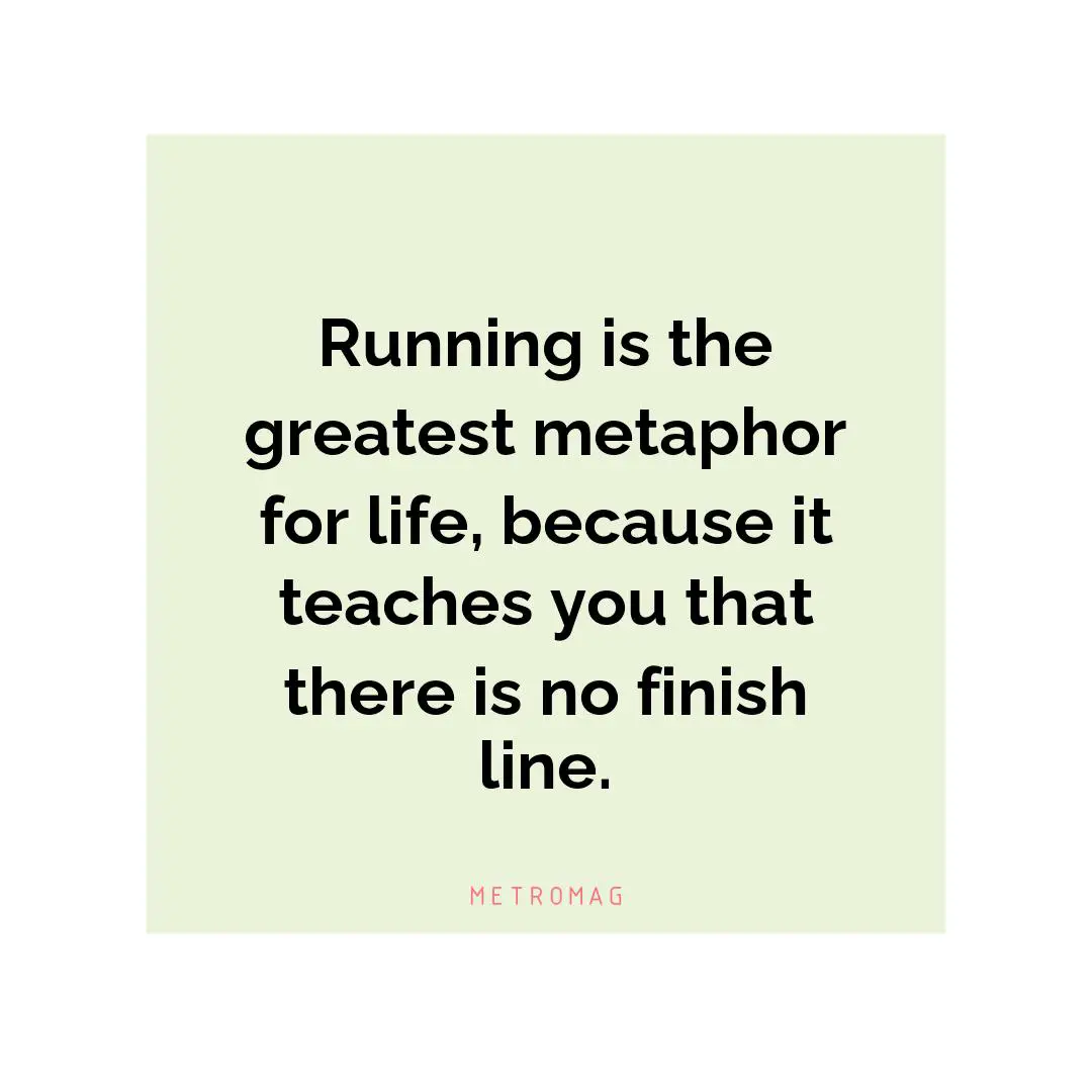 Running is the greatest metaphor for life, because it teaches you that there is no finish line.