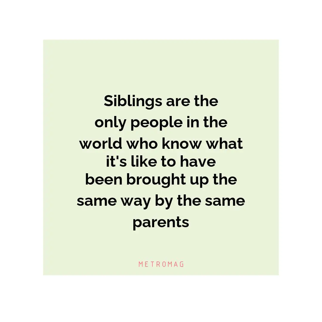 Siblings are the only people in the world who know what it's like to have been brought up the same way by the same parents