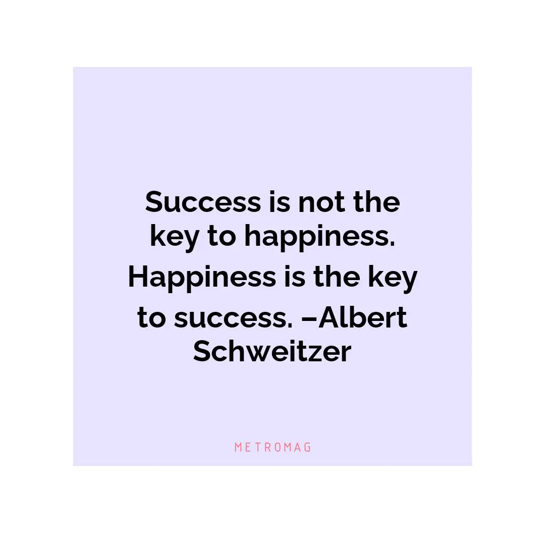 Success is not the key to happiness. Happiness is the key to success. –Albert Schweitzer