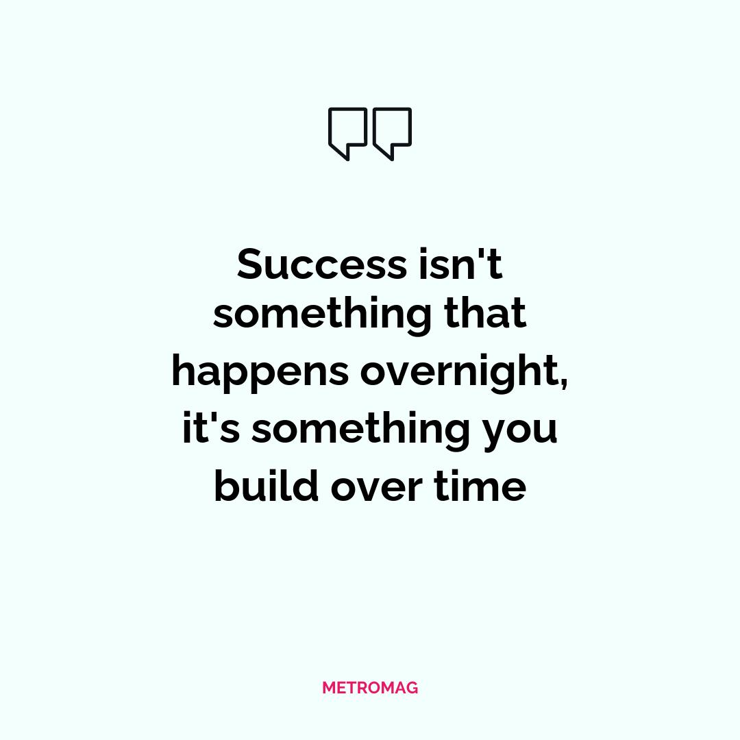 Success isn't something that happens overnight, it's something you build over time