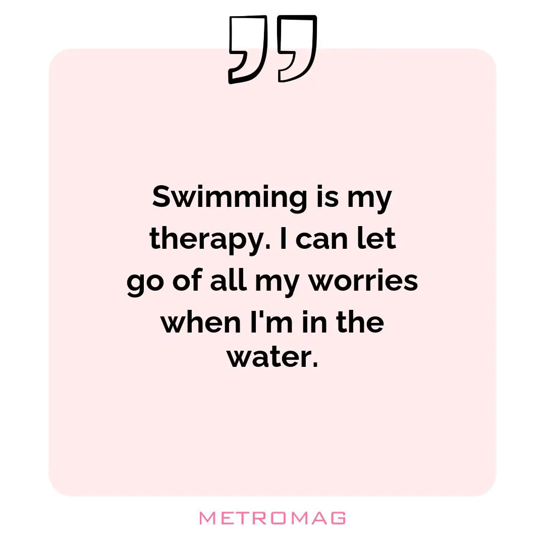 Swimming is my therapy. I can let go of all my worries when I'm in the water.