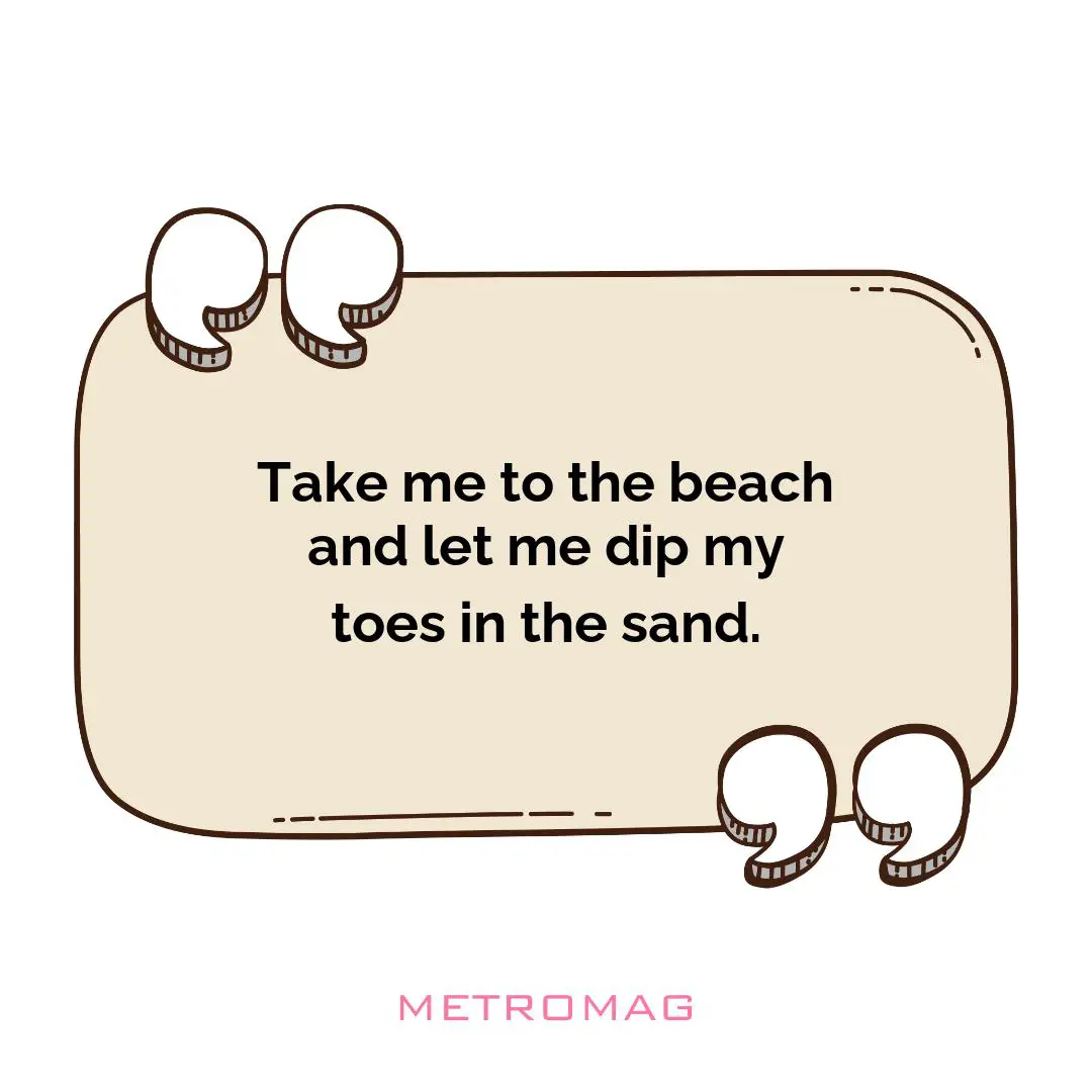 Take me to the beach and let me dip my toes in the sand.