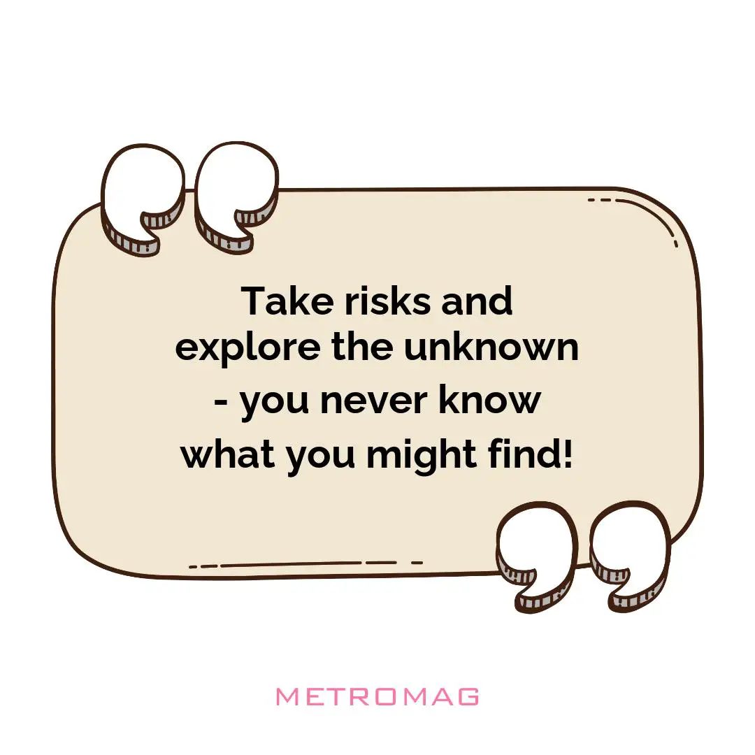 Take risks and explore the unknown - you never know what you might find!