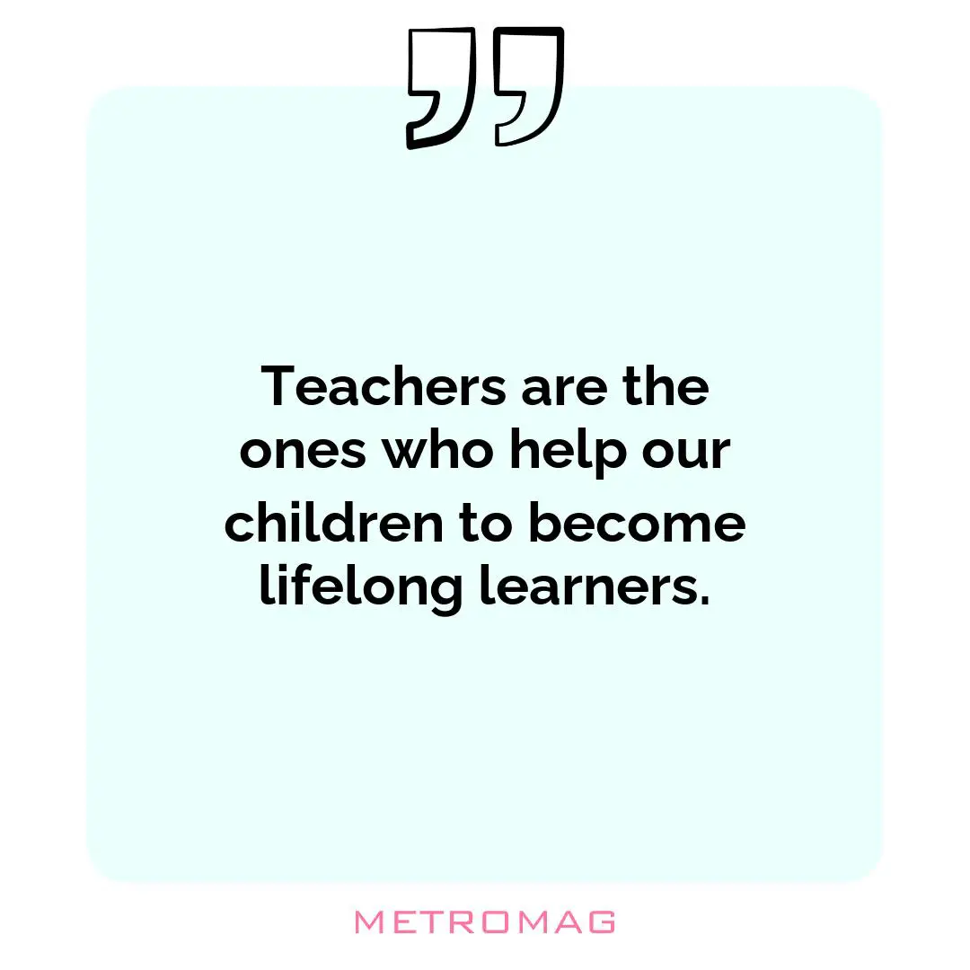 Teachers are the ones who help our children to become lifelong learners.