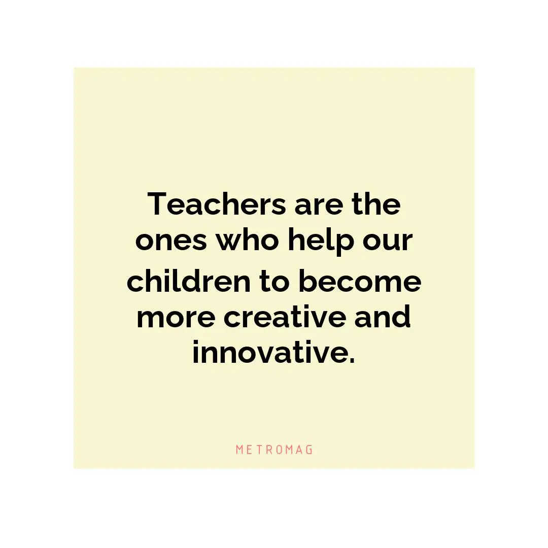Teachers are the ones who help our children to become more creative and innovative.