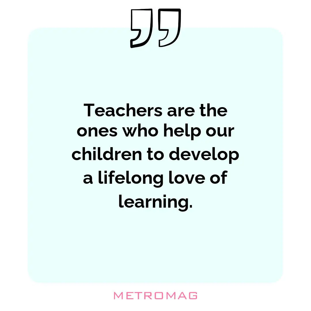 Teachers are the ones who help our children to develop a lifelong love of learning.
