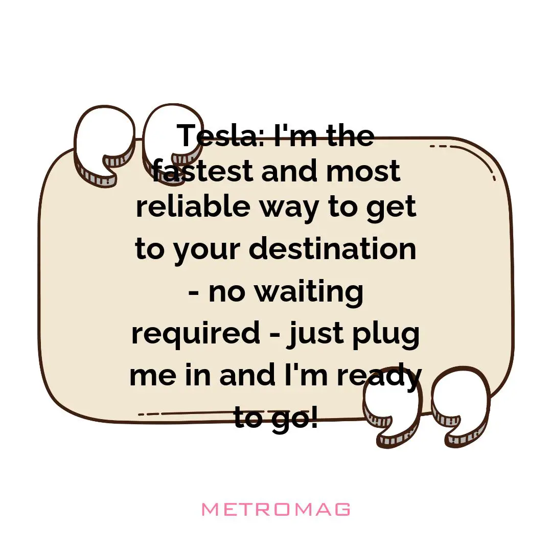 Tesla: I'm the fastest and most reliable way to get to your destination - no waiting required - just plug me in and I'm ready to go!