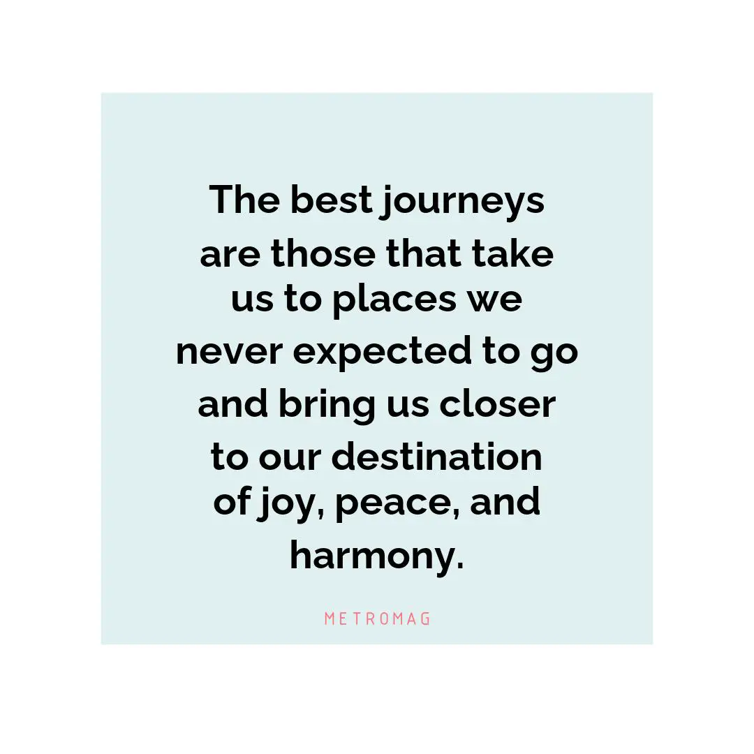 The best journeys are those that take us to places we never expected to go and bring us closer to our destination of joy, peace, and harmony.