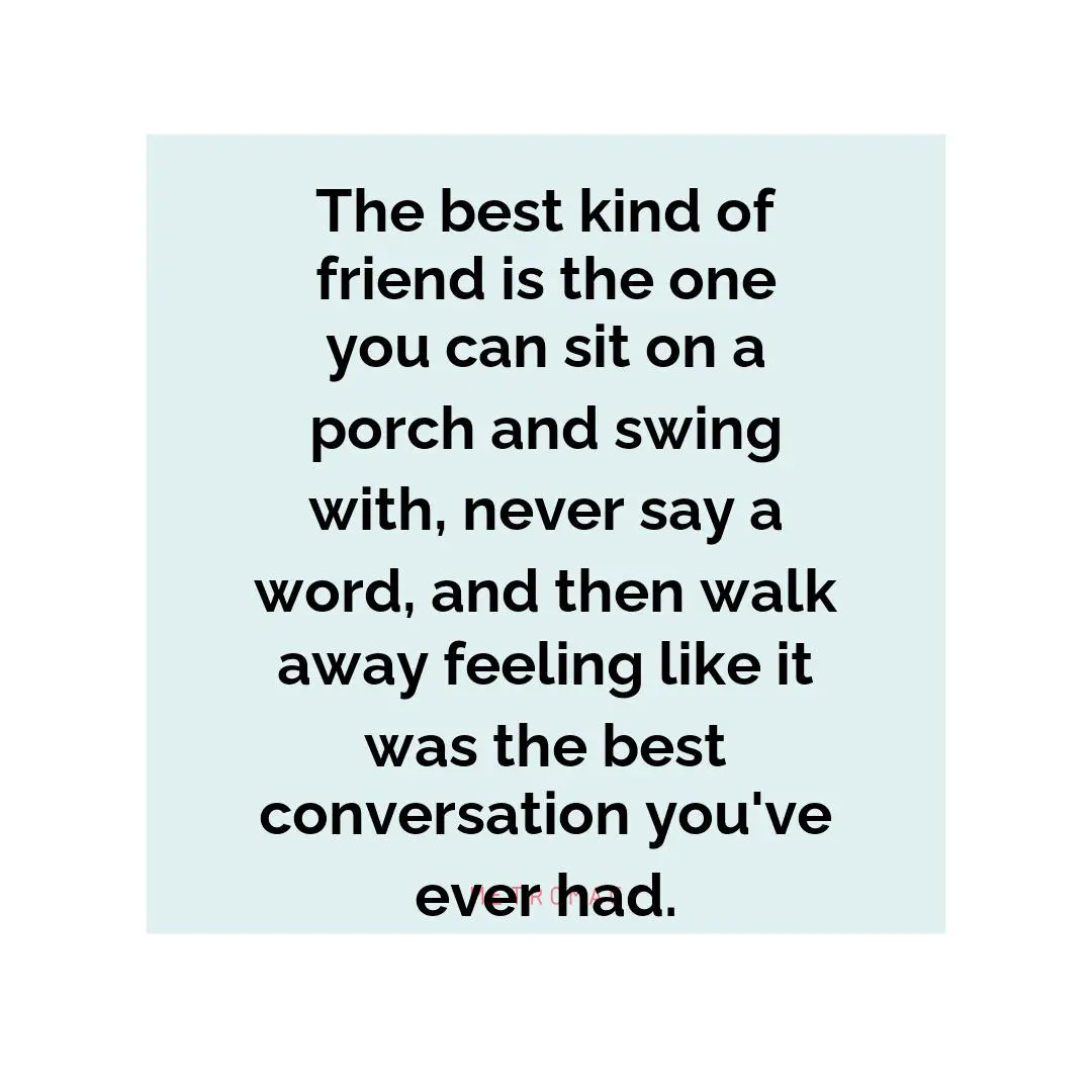 The best kind of friend is the one you can sit on a porch and swing with, never say a word, and then walk away feeling like it was the best conversation you've ever had.