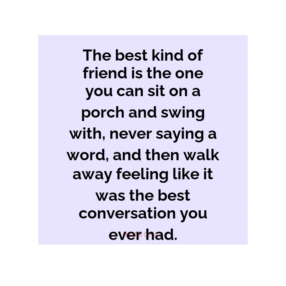 The best kind of friend is the one you can sit on a porch and swing with, never saying a word, and then walk away feeling like it was the best conversation you ever had.