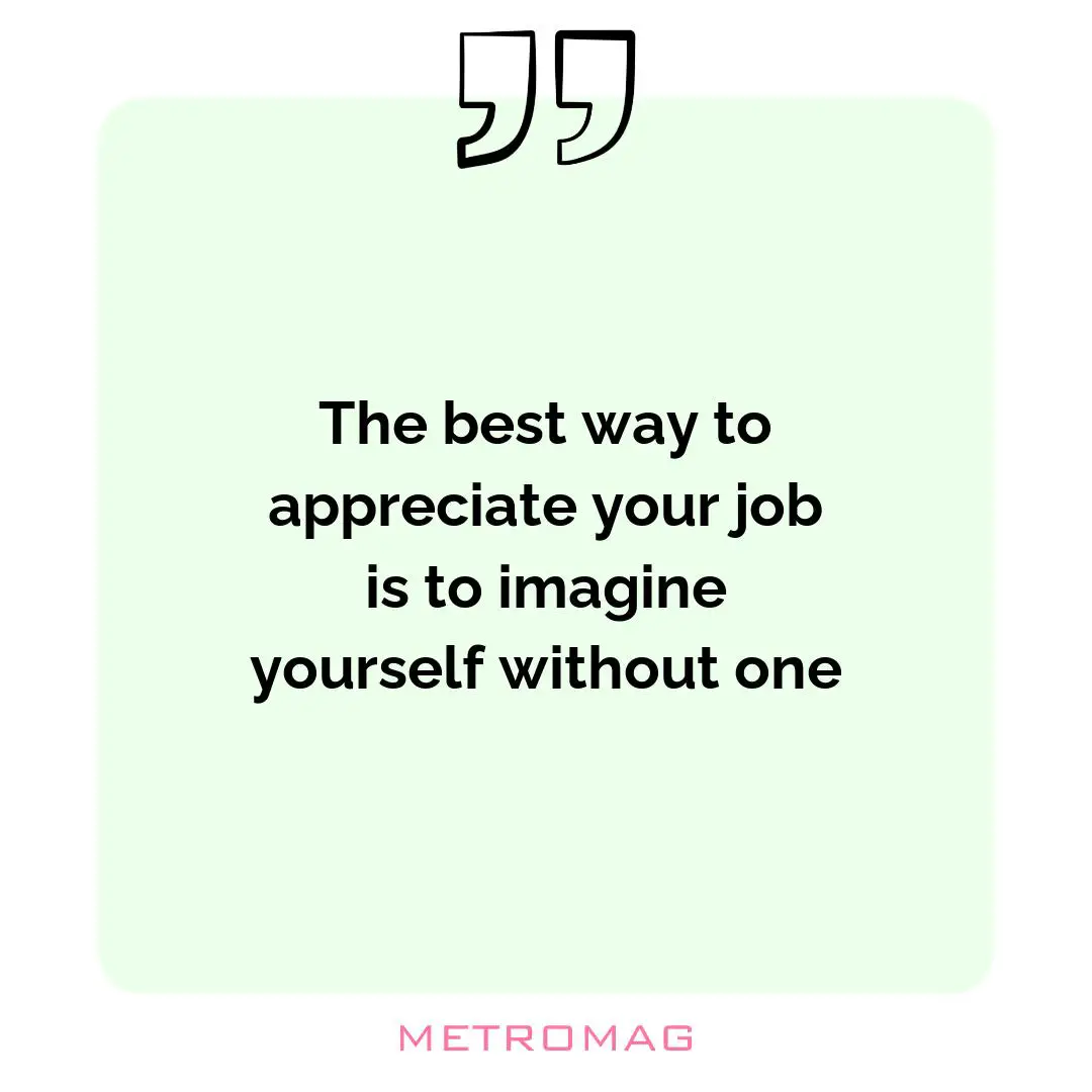 The best way to appreciate your job is to imagine yourself without one
