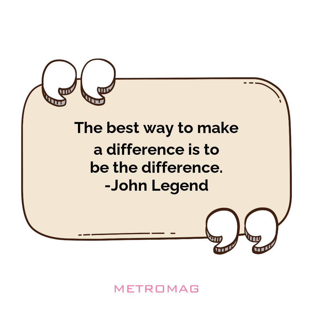 The best way to make a difference is to be the difference. -John Legend