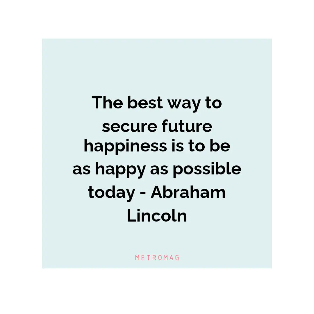 The best way to secure future happiness is to be as happy as possible today - Abraham Lincoln
