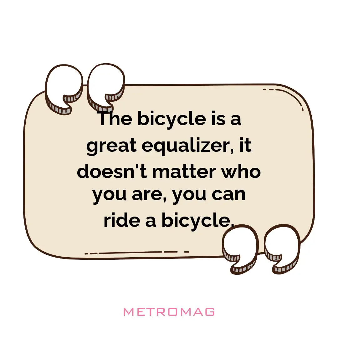 The bicycle is a great equalizer, it doesn't matter who you are, you can ride a bicycle.