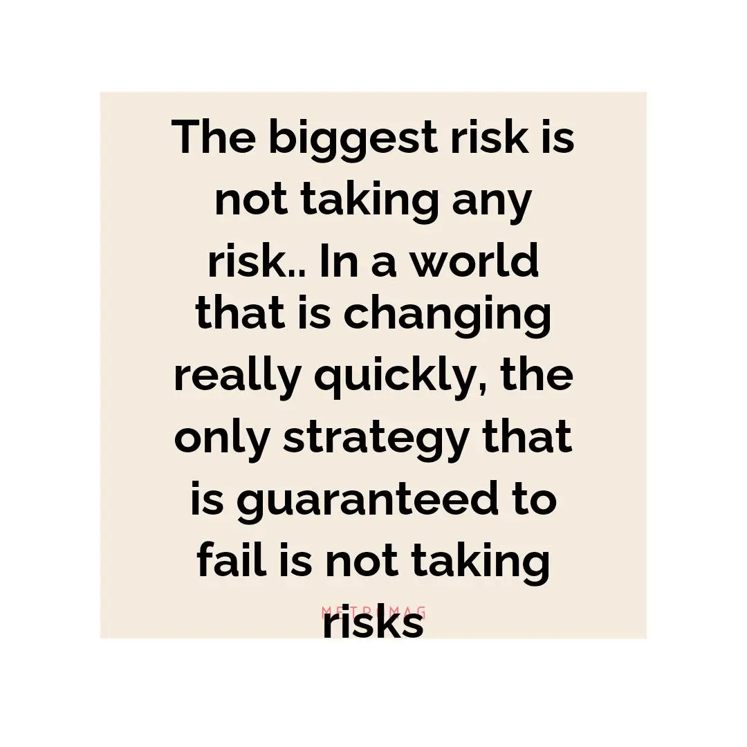 The biggest risk is not taking any risk.. In a world that is changing really quickly, the only strategy that is guaranteed to fail is not taking risks