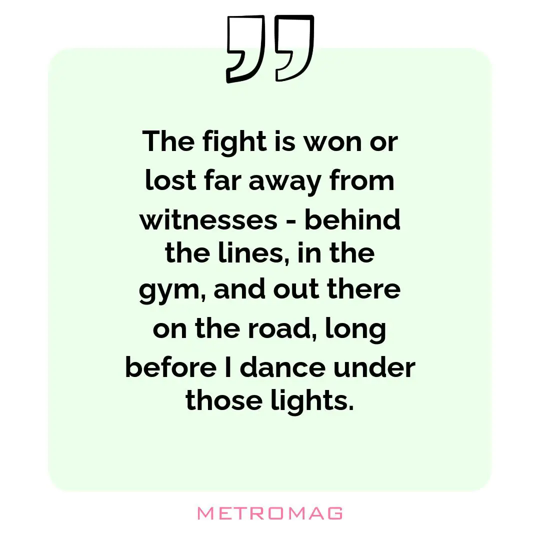 The fight is won or lost far away from witnesses - behind the lines, in the gym, and out there on the road, long before I dance under those lights.