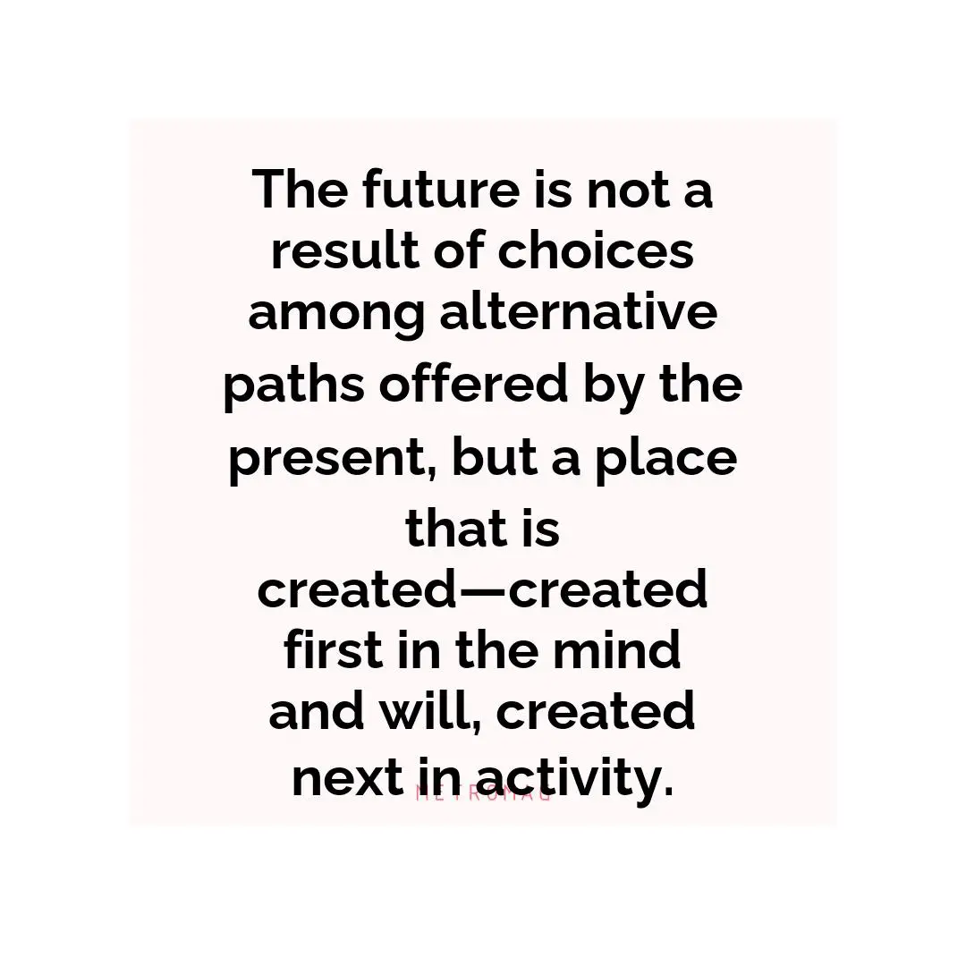 The future is not a result of choices among alternative paths offered by the present, but a place that is created—created first in the mind and will, created next in activity.