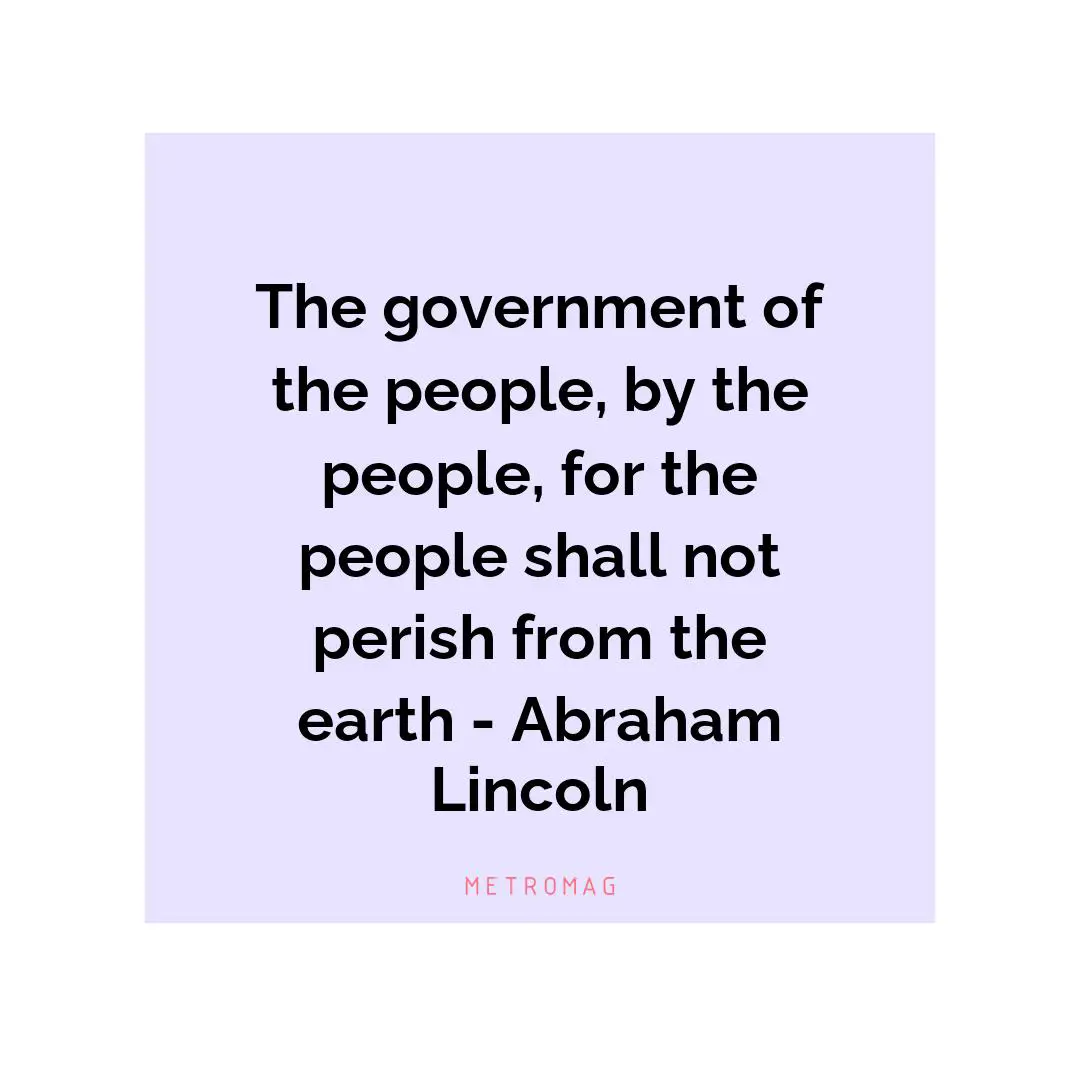 The government of the people, by the people, for the people shall not perish from the earth - Abraham Lincoln