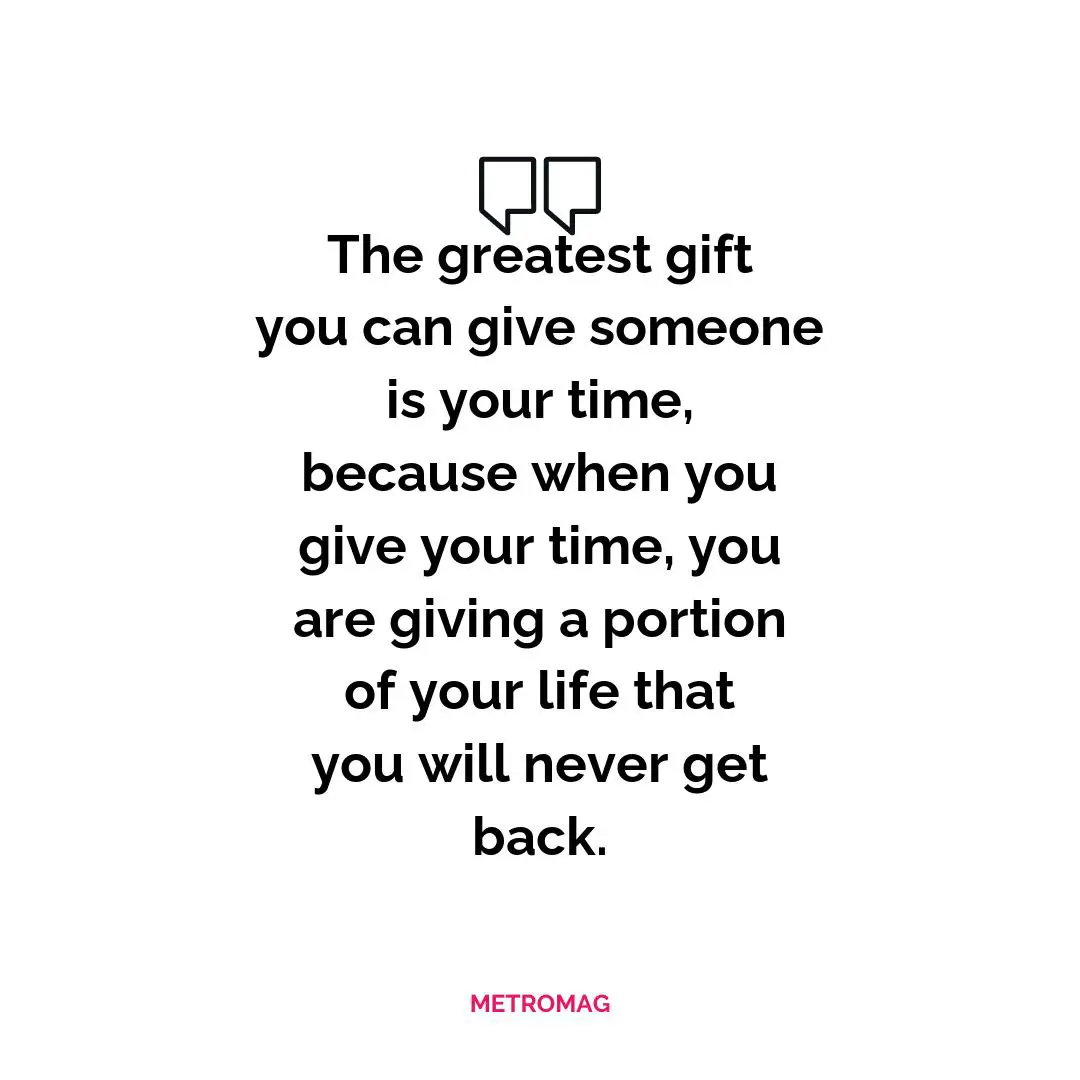 The greatest gift you can give someone is your time, because when you give your time, you are giving a portion of your life that you will never get back.